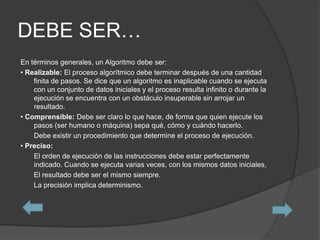 DEBE SER…
En términos generales, un Algoritmo debe ser:
• Realizable: El proceso algorítmico debe terminar después de una cantidad
    finita de pasos. Se dice que un algoritmo es inaplicable cuando se ejecuta
    con un conjunto de datos iniciales y el proceso resulta infinito o durante la
    ejecución se encuentra con un obstáculo insuperable sin arrojar un
    resultado.
• Comprensible: Debe ser claro lo que hace, de forma que quien ejecute los
    pasos (ser humano o máquina) sepa qué, cómo y cuándo hacerlo.
    Debe existir un procedimiento que determine el proceso de ejecución.
• Preciso:
    El orden de ejecución de las instrucciones debe estar perfectamente
    indicado. Cuando se ejecuta varias veces, con los mismos datos iniciales,
    El resultado debe ser el mismo siempre.
    La precisión implica determinismo.
 