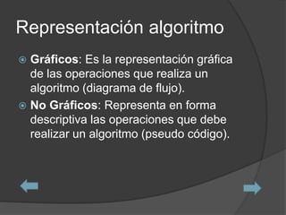Representación algoritmo
 Gráficos: Es la representación gráfica
  de las operaciones que realiza un
  algoritmo (diagrama de flujo).
 No Gráficos: Representa en forma
  descriptiva las operaciones que debe
  realizar un algoritmo (pseudo código).
 