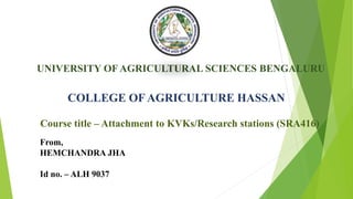 UNIVERSITY OF AGRICULTURAL SCIENCES BENGALURU
COLLEGE OF AGRICULTURE HASSAN
Course title – Attachment to KVKs/Research stations (SRA416)
From,
HEMCHANDRA JHA
Id no. – ALH 9037
 