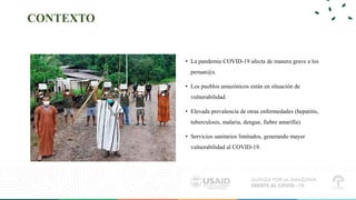 CONTEXTO
• La pandemia COVID-19 afecta de manera grave a los
peruan@s.
• Los pueblos amazónicos están en situación de
vuln...