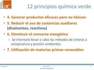 Eurosurfas 2011 16Noviembre 2011
www.dtc.es – www.qbd-dtc.com
12 principios química verde
• 4. Generar productos eficaces pero no tóxicos
• 5. Reducir el uso de sustancias auxiliares
(disolventes, reactivos)
• 6. Disminuir el consumo energético
– Se intentará llevar a cabo los métodos de síntesis a
temperatura y presión ambientes.
• 7. Utilización de materias primas renovables
 