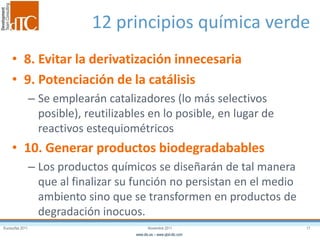 Eurosurfas 2011 17Noviembre 2011
www.dtc.es – www.qbd-dtc.com
12 principios química verde
• 8. Evitar la derivatización innecesaria
• 9. Potenciación de la catálisis
– Se emplearán catalizadores (lo más selectivos
posible), reutilizables en lo posible, en lugar de
reactivos estequiométricos
• 10. Generar productos biodegradabables
– Los productos químicos se diseñarán de tal manera
que al finalizar su función no persistan en el medio
ambiento sino que se transformen en productos de
degradación inocuos.
 