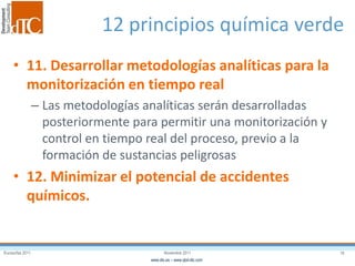 Eurosurfas 2011 18Noviembre 2011
www.dtc.es – www.qbd-dtc.com
12 principios química verde
• 11. Desarrollar metodologías analíticas para la
monitorización en tiempo real
– Las metodologías analíticas serán desarrolladas
posteriormente para permitir una monitorización y
control en tiempo real del proceso, previo a la
formación de sustancias peligrosas
• 12. Minimizar el potencial de accidentes
químicos.
 