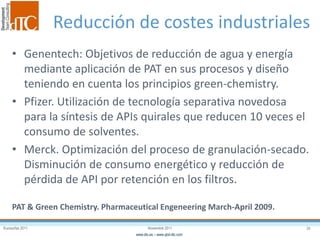 Eurosurfas 2011 20Noviembre 2011
www.dtc.es – www.qbd-dtc.com
Reducción de costes industriales
• Genentech: Objetivos de reducción de agua y energía
mediante aplicación de PAT en sus procesos y diseño
teniendo en cuenta los principios green-chemistry.
• Pfizer. Utilización de tecnología separativa novedosa
para la síntesis de APIs quirales que reducen 10 veces el
consumo de solventes.
• Merck. Optimización del proceso de granulación-secado.
Disminución de consumo energético y reducción de
pérdida de API por retención en los filtros.
PAT & Green Chemistry. Pharmaceutical Engeneering March-April 2009.
 