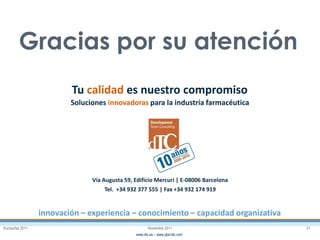 Eurosurfas 2011 21Noviembre 2011
www.dtc.es – www.qbd-dtc.com
Tu calidad es nuestro compromiso
innovación – experiencia – conocimiento – capacidad organizativa
Vía Augusta 59, Edificio Mercuri | E-08006 Barcelona
Tel. +34 932 377 555 | Fax +34 932 174 919
Soluciones innovadoras para la industria farmacéutica
Gracias por su atención
 
