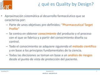 Eurosurfas 2011 7Noviembre 2011
www.dtc.es – www.qbd-dtc.com
¿ qué es Quality by Design?
• Aproximación sistemática al desarrollo farmacéutico que se
caracteriza por:
– Parte de unos objetivos pre-definidos: “Pharmaceutical Target
Profile”
– Se centra en obtener conocimiento del producto y el proceso
con el que se fabrica y a partir del conocimiento diseña su
control.
– Todo el conocimiento se adquiere siguiendo el método científico
y en base a los principios fundamentales de la ciencia.
– Todas las decisiones se toman en base a un análisis de riesgos
desde el punto de vista de protección del paciente.
 
