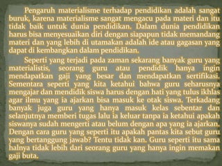 Pengaruh materialisme terhadap pendidikan adalah sangat 
buruk, karena materialisme sangat mengacu pada materi dan itu 
tidak baik untuk dunia pendidikan. Dalam dunia pendidikan 
harus bisa menyesuaikan diri dengan siapapun tidak memandang 
materi dan yang lebih di utamakan adalah ide atau gagasan yang 
dapat di kembangkan dalam pendidikan. 
Seperti yang terjadi pada zaman sekarang banyak guru yang 
materialistis, seorang guru atau pendidik hanya ingin 
mendapatkan gaji yang besar dan mendapatkan sertifikasi. 
Sementara seperti yang kita ketahui bahwa guru seharusnya 
mengajar dan mendidik siswa harus dengan hati yang tulus ikhlas 
agar ilmu yang ia ajarkan bisa masuk ke otak siswa. Terkadang 
banyak juga guru yang hanya masuk kelas sebentar dan 
selanjutnya memberi tugas lalu ia keluar tanpa ia ketahui apakah 
siswanya sudah mengerti atau belum dengan apa yang ia ajarkan. 
Dengan cara guru yang seperti itu apakah pantas kita sebut guru 
yang bertanggung jawab? Tentu tidak kan. Guru seperti itu sama 
halnya tidak lebih dari seorang guru yang hanya ingin memakan 
gaji buta. 
 