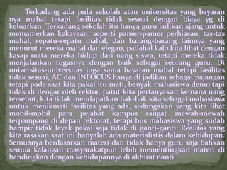 Terkadang ada pula sekolah atau universitas yang bayaran 
nya mahal tetapi fasilitas tidak sesuai dengan biaya yg di 
keluarkan. Terkadang sekolah itu hanya guru jadikan ajang untuk 
memamerkan kekayaan, seperti pamer-pamer perhiasan, tas-tas 
mahal, sepatu-sepatu mahal, dan barang-barang lainnya yang 
menurut mereka mahal dan elegan, padahal kalo kita lihat dengan 
kasap mata mereka hidup dari uang siswa, tetapi mereka tidak 
menjalankan tugasnya dengan baik sebagai seorang guru. Di 
universitas-universitas juga sama bayaran mahal tetapi fasilitas 
tidak sesuai, AC dan INFOCUS hanya di jadikan sebagai pajangan 
tetapi pada saat kita pakai itu mati, banyak mahasiswa demo tapi 
tidak di dengar oleh rektor, patut kita pertanyakan kemana uang 
tersebut, kita tidak mendapatkan hak-hak kita sebagai mahasiswa 
untuk menikmati fasilitas yang ada, sedangakan yang kita lihat 
mobil-mobil para pejabat kampus sangat mewah-mewah 
terpampang di depan rektorat, tetapi bus mahasiswa yang sudah 
hampir tidak layak pakai saja tidak di ganti-ganti. Realitas yang 
kita rasakan saat ini hanyalah ada materialistis dalam kehidupan. 
Semuanya berdasarkan materi dan tidak hanya guru saja bahkan 
semua kalangan masyarakatpun lebih mementingkan materi di 
bandingkan dengan kehidupannya di akhirat nanti. 
 