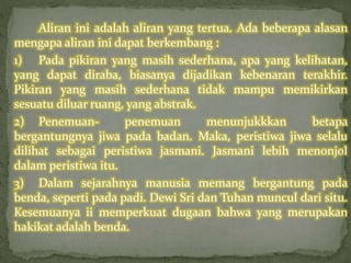 Aliran ini adalah aliran yang tertua. Ada beberapa alasan 
mengapa aliran ini dapat berkembang : 
1) Pada pikiran yang masih sederhana, apa yang kelihatan, 
yang dapat diraba, biasanya dijadikan kebenaran terakhir. 
Pikiran yang masih sederhana tidak mampu memikirkan 
sesuatu diluar ruang, yang abstrak. 
2) Penemuan- penemuan menunjukkkan betapa 
bergantungnya jiwa pada badan. Maka, peristiwa jiwa selalu 
dilihat sebagai peristiwa jasmani. Jasmani lebih menonjol 
dalam peristiwa itu. 
3) Dalam sejarahnya manusia memang bergantung pada 
benda, seperti pada padi. Dewi Sri dan Tuhan muncul dari situ. 
Kesemuanya ii memperkuat dugaan bahwa yang merupakan 
hakikat adalah benda. 
 