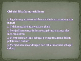 Ciri-ciri filsafat materialisme 
1. Segala yang ada (wujud) berasal dari satu sumber yaitu 
materi 
2. Tidak meyakini adanya alam ghaib 
3. Menjadikan panca-indera sebagai satu-satunya alat 
mencapai ilmu 
4. Memposisikan ilmu sebagai pengganti agama dalam 
peletakkan hukum 
5. Menjadikan kecondongan dan tabiat manusia sebagai 
akhlaq 
 