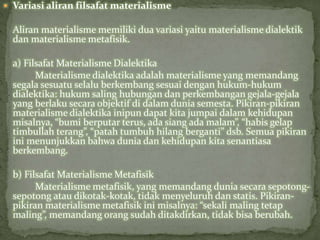  Variasi aliran filsafat materialisme 
Aliran materialisme memiliki dua variasi yaitu materialisme dialektik 
dan materialismemetafisik. 
a) FilsafatMaterialisme Dialektika 
Materialisme dialektika adalah materialisme yang memandang 
segala sesuatu selalu berkembang sesuai dengan hukum-hukum 
dialektika: hukum saling hubungan dan perkembangan gejala-gejala 
yang berlaku secara objektif di dalam dunia semesta. Pikiran-pikiran 
materialisme dialektika inipun dapat kita jumpai dalam kehidupan 
misalnya, “bumi berputar terus, ada siang ada malam”, “habis gelap 
timbullah terang”, “patah tumbuh hilang berganti” dsb. Semua pikiran 
ini menunjukkan bahwa dunia dan kehidupan kita senantiasa 
berkembang. 
b) FilsafatMaterialismeMetafisik 
Materialisme metafisik, yang memandang dunia secara sepotong-sepotong 
atau dikotak-kotak, tidak menyeluruh dan statis. Pikiran-pikiran 
materialisme metafisik ini misalnya: “sekali maling tetap 
maling”, memandang orang sudah ditakdirkan, tidak bisa berubah. 
 