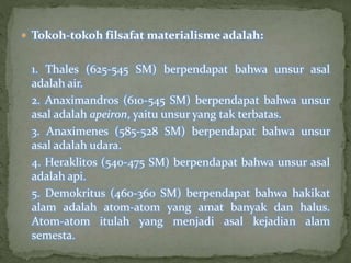  Tokoh-tokoh filsafat materialisme adalah: 
1. Thales (625-545 SM) berpendapat bahwa unsur asal 
adalah air. 
2. Anaximandros (610-545 SM) berpendapat bahwa unsur 
asal adalah apeiron, yaitu unsur yang tak terbatas. 
3. Anaximenes (585-528 SM) berpendapat bahwa unsur 
asal adalah udara. 
4. Heraklitos (540-475 SM) berpendapat bahwa unsur asal 
adalah api. 
5. Demokritus (460-360 SM) berpendapat bahwa hakikat 
alam adalah atom-atom yang amat banyak dan halus. 
Atom-atom itulah yang menjadi asal kejadian alam 
semesta. 
 