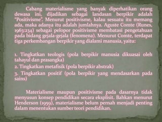 Cabang materialisme yang banyak diperhatikan orang 
dewasa ini, dijadikan sebagai landasan berpikir adalah 
“Positivisme”. Menurut positivisme, kalau sesuatu itu memang 
ada, maka adanya itu adalah jumlahnya. Aguste Comte (Runes, 
1963:234) sebagai pelopor positivisme membatasi pengetahuan 
pada bidang gejala-gejala (fenomena). Menurut Comte, terdapat 
tiga perkembangan berpikir yang dialami manusia, yaitu: 
1. Tingkatkan teologis (pola berpikir manusia dikuasai oleh 
tahayul dan prasangka) 
2. Tingkatkan metafisik (pola berpikir abstrak) 
3. Tingkatkan positif (pola berpikir yang mendasarkan pada 
sains) 
Materialisme maupun positivisme pada dasarnya tidak 
menyusun konsep pendidikan secara eksplisit. Bahkan menurut 
Henderson (1959), materialisme belum pernah menjadi penting 
dalam menentukan sumber teori pendidikan. 
 