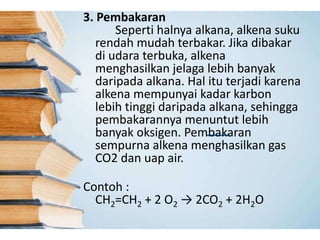 3. Pembakaran
Seperti halnya alkana, alkena suku
rendah mudah terbakar. Jika dibakar
di udara terbuka, alkena
menghasilkan jelaga lebih banyak
daripada alkana. Hal itu terjadi karena
alkena mempunyai kadar karbon
lebih tinggi daripada alkana, sehingga
pembakarannya menuntut lebih
banyak oksigen. Pembakaran
sempurna alkena menghasilkan gas
CO2 dan uap air.
Contoh :
CH2=CH2 + 2 O2 → 2CO2 + 2H2O
 