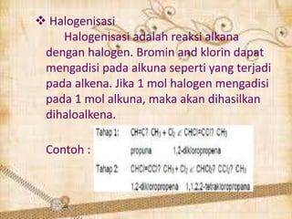  Halogenisasi
Halogenisasi adalah reaksi alkana
dengan halogen. Bromin and klorin dapat
mengadisi pada alkuna seperti yang terjadi
pada alkena. Jika 1 mol halogen mengadisi
pada 1 mol alkuna, maka akan dihasilkan
dihaloalkena.
Contoh :
 