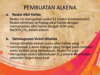 PEMBUATAN ALKENA
a. Reaksi Alkil Halida
Reaksi ini merupakan reaksi E2 (reaksi biomolekuler).
Reaksi eliminasi terhadap alkyl halide dengan
memanaskan alkil halida dengan KOH atau
NaOCH2CH3 dalam etanol.
b. Dehalogenasi Vicinil dihalida
Vicinal dihalida adalah suatu alkyl halide yang
mempunyai 2 atom halogen yang terikat pada molekul
atom karbon yang berbatasan. Reaksi ini juga
merupakan reaksi bimolekuler (E2) antara alkyl halide
sekunder dalam basa kuat.
 
