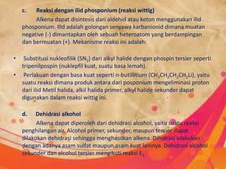 c. Reaksi dengan ilid phosponium (reaksi wittig)
Alkena dapat disintesis dari aldehid atau keton menggunakan ilid
phosponium. IlId adalah golongan senyawa karbanionid dimana muatan
negative (-) dimantapkan oleh sebuah heteroatom yang berdampingan
dan bermuatan (+). Mekanisme reaksi ini adalah:
• Substitusi nukleofilik (SN2) dari alkyl halide dengan phospin tersier seperti
tripenilpospin (nuklepfil kuat, suatu basa lemah).
• Perlakuan dengan basa kuat seperti n-butillitium (CH3CH2CH2CH2Li), yaitu
suatu reaksi dimana produk antara dari posponium mengeliminasi proton
dari ilid Metil halida, alkil halida primer, alkyl halide sekunder dapat
digunakan dalam reaksi wittig ini.
d. Dehidrasi alkohol
Alkena dapat diperoleh dari dehidrasi alcohol, yaitu suatu reaksi
penghilangan air. Alcohol primer, sekunder, maupun tersier dapat
dilakukan dehidrasi sehingga menghasilkan alkena. Dihidrasi silakukan
dengan adanya asam sulfat maupun asam kuat lainnya. Dehidrasi alcohol
sekunder dan alcohol tersier mengikuti reaksi E1.
 