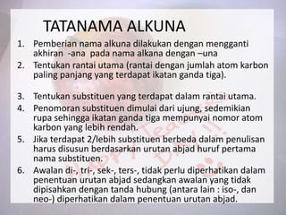 TATANAMA ALKUNA
1. Pemberian nama alkuna dilakukan dengan mengganti
akhiran -ana pada nama alkana dengan –una
2. Tentukan rantai utama (rantai dengan jumlah atom karbon
paling panjang yang terdapat ikatan ganda tiga).
3. Tentukan substituen yang terdapat dalam rantai utama.
4. Penomoran substituen dimulai dari ujung, sedemikian
rupa sehingga ikatan ganda tiga mempunyai nomor atom
karbon yang lebih rendah.
5. Jika terdapat 2/lebih substituen berbeda dalam penulisan
harus disusun berdasarkan urutan abjad huruf pertama
nama substituen.
6. Awalan di-, tri-, sek-, ters-, tidak perlu diperhatikan dalam
penentuan urutan abjad sedangkan awalan yang tidak
dipisahkan dengan tanda hubung (antara lain : iso-, dan
neo-) diperhatikan dalam penentuan urutan abjad.
 