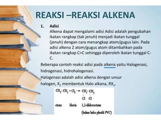 REAKSI –REAKSI ALKENA
1. Adisi
Alkena dapat mengalami adisi Adisi adalah pengubahan
ikatan rangkap (tak jenuh) menjadi ikatan tunggal
(jenuh) dengan cara menangkap atom/gugus lain. Pada
adisi alkena 2 atom/gugus atom ditambahkan pada
ikatan rangkap C=C sehingga diperoleh ikatan tunggal C-
C.
Beberapa contoh reaksi adisi pada alkena yaitu Halogenasi,
hidrogenasi, hidrohalogenasi.
Halogenasi adalah adisi alkena dengan unsur
halogen, X2 membentuk Halo alkana, RXn.
 