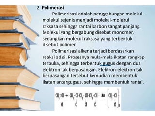 2. Polimerasi
Polimerisasi adalah penggabungan molekul-
molekul sejenis menjadi molekul-molekul
raksasa sehingga rantai karbon sangat panjang.
Molekul yang bergabung disebut monomer,
sedangkan molekul raksasa yang terbentuk
disebut polimer.
Polimerisasi alkena terjadi berdasarkan
reaksi adisi. Prosesnya mula-mula ikatan rangkap
terbuka, sehingga terbentuk gugus dengan dua
elektron tak berpasangan. Elektron-elektron tak
berpasangan tersebut kemudian membentuk
ikatan antargugsus, sehingga membentuk rantai.
 