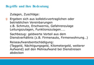 Begriffe und ihre Bedeutung Zulagen, Zuschläge: Ergeben sich aus kollektivvertraglichen oder betrieblichen Vereinbarungen z.B. Schmutz, Erschwernis, Gefahrenzulage Leitungszulagen, Funktionszulagen….. Sachbezug: geldwerte Vorteil aus dem Dienstverhältnis (z.B. Firmenauto, Firmenwohnung…) Reiseaufwandsentschädigung: (Taggeld, Nächtigungsgeld, Kilometergeld, weiterer Aufwand) soll den Mehraufwand bei Dienstreisen abdecken 
