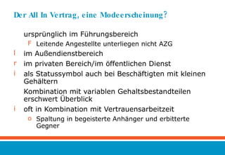 Der All In Vertrag, eine Modeerscheinung? ursprünglich im Führungsbereich Leitende Angestellte unterliegen nicht AZG im Außendienstbereich im privaten Bereich/im öffentlichen Dienst als Statussymbol auch bei Beschäftigten mit kleinen Gehältern Kombination mit variablen Gehaltsbestandteilen erschwert Überblick oft in Kombination mit Vertrauensarbeitzeit Spaltung in begeisterte Anhänger und erbitterte Gegner 