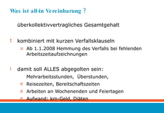 Was ist all-in Vereinbarung ? überkollektivvertragliches Gesamtgehalt kombiniert mit kurzen Verfallsklauseln Ab 1.1.2008 Hemmung des Verfalls bei fehlenden Arbeitszeitaufzeichnungen damit soll ALLES abgegolten sein: Mehrarbeitsstunden,  Überstunden, Reisezeiten, Bereitschaftszeiten Arbeiten an Wochenenden und Feiertagen Aufwand: km-Geld, Diäten 