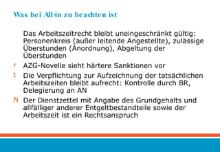 Was bei All-in zu beachten ist Das Arbeitszeitrecht bleibt uneingeschränkt gültig: Personenkreis (außer leitende Angestellte), zulässige Überstunden (Anordnung), Abgeltung der Überstunden AZG-Novelle sieht härtere Sanktionen vor Die Verpflichtung zur Aufzeichnung der tatsächlichen Arbeitszeiten bleibt aufrecht: Kontrolle durch BR, Delegierung an AN Der Dienstzettel mit Angabe des Grundgehalts und allfälliger anderer Entgeltbestandteile sowie der Arbeitszeit ist ein Rechtsanspruch 