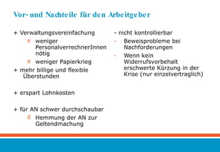 Vor- und Nachteile für den Arbeitgeber + Verwaltungsvereinfachung  weniger PersonalverrechnerInnen nötig weniger Papierkrieg  + mehr billige und flexible Überstunden + erspart Lohnkosten + für AN schwer durchschaubar Hemmung der AN zur Geltendmachung  - nicht kontrollierbar Beweisprobleme bei Nachforderungen Wenn kein Widerrufsvorbehalt erschwerte Kürzung in der Krise (nur einzelvertraglich)  