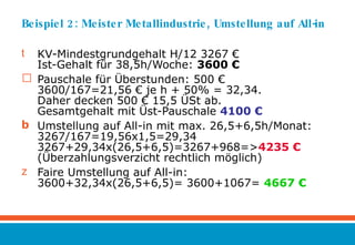 Beispiel 2: Meister Metallindustrie, Umstellung auf All-in KV-Mindestgrundgehalt H/12 3267 € Ist-Gehalt für 38,5h/Woche:  3600 € Pauschale für Überstunden: 500 € 3600/167=21,56 € je h + 50% = 32,34.  Daher decken 500 € 15,5 ÜSt ab.  Gesamtgehalt mit Üst-Pauschale  4100 € Umstellung auf All-in mit max. 26,5+6,5h/Monat: 3267/167=19,56x1,5=29,34 3267+29,34x(26,5+6,5)=3267+968=> 4235 € (Überzahlungsverzicht rechtlich möglich) Faire Umstellung auf All-in: 3600+32,34x(26,5+6,5)= 3600+1067=  4667 € 