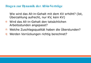 Fragen zur Dynamik der All-in-Verträge Wie wird das All-in-Gehalt mit dem KV erhöht? (Ist, Überzahlung aufrecht, nur KV, kein KV) Wird das All-in-Gehalt den tatsächlichen Arbeitsstunden angepasst?  Welche Zuschlagsqualität haben die Überstunden? Werden Vorrückungen richtig berechnet? 