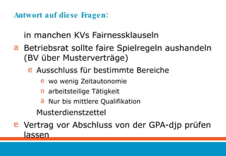 Antwort auf diese Fragen:  in manchen KVs Fairnessklauseln  Betriebsrat sollte faire Spielregeln aushandeln (BV über Musterverträge) Ausschluss für bestimmte Bereiche wo wenig Zeitautonomie arbeitsteilige Tätigkeit Nur bis mittlere Qualifikation  Musterdienstzettel Vertrag vor Abschluss von der GPA-djp prüfen lassen 