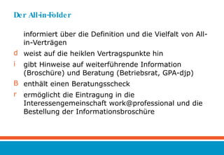 Der All-in-Folder informiert über die Definition und die Vielfalt von All-in-Verträgen weist auf die heiklen Vertragspunkte hin gibt Hinweise auf weiterführende Information (Broschüre) und Beratung (Betriebsrat, GPA-djp) enthält einen Beratungsscheck ermöglicht die Eintragung in die Interessengemeinschaft work@professional und die Bestellung der Informationsbroschüre 
