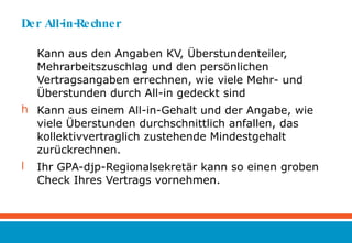Der All-in-Rechner Kann aus den Angaben KV, Überstundenteiler, Mehrarbeitszuschlag und den persönlichen Vertragsangaben errechnen, wie viele Mehr- und Überstunden durch All-in gedeckt sind Kann aus einem All-in-Gehalt und der Angabe, wie viele Überstunden durchschnittlich anfallen, das kollektivvertraglich zustehende Mindestgehalt zurückrechnen. Ihr GPA-djp-Regionalsekretär kann so einen groben Check Ihres Vertrags vornehmen. 