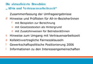 Die aktualisierte Broschüre  „All-in und Vertrauensarbeitszeit“ Zusammenfassung der Umfrageergebnisse Hinweise und Prüflisten für All-in-BezieherInnen  mit Beispielen zur Berechnung mit Gesetzestexten als Hintergrund mit Zusatzhinweisen für BetriebsrätInnen Hinweise zum Umgang mit Vertrauensarbeitszeit Kollektivvertragliche Fairnessklauseln Gewerkschaftspolitische Positionierung 2006 Informationen zu den Interessengemeinschaften 