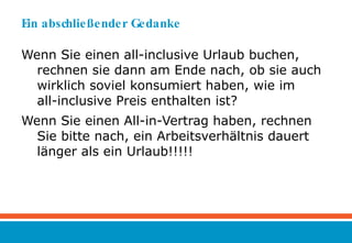 Ein abschließender Gedanke Wenn Sie einen all-inclusive Urlaub buchen, rechnen sie dann am Ende nach, ob sie auch wirklich soviel konsumiert haben, wie im  all-inclusive Preis enthalten ist? Wenn Sie einen All-in-Vertrag haben, rechnen Sie bitte nach, ein Arbeitsverhältnis dauert länger als ein Urlaub!!!!! 