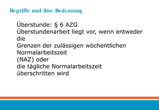 Begriffe und ihre Bedeutung  Überstunde: § 6 AZG Überstundenarbeit liegt vor, wenn entweder die  Grenzen der zulässigen wöchentlichen Normalarbeitszeit (NAZ) oder  die tägliche Normalarbeitszeit überschritten wird 