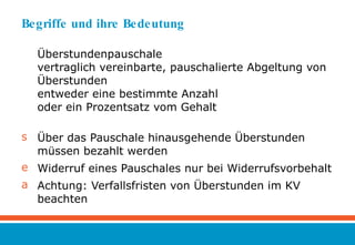 Begriffe und ihre Bedeutung Überstundenpauschale vertraglich vereinbarte, pauschalierte Abgeltung von Überstunden entweder eine bestimmte Anzahl oder ein Prozentsatz vom Gehalt Über das Pauschale hinausgehende Überstunden müssen bezahlt werden Widerruf eines Pauschales nur bei Widerrufsvorbehalt Achtung: Verfallsfristen von Überstunden im KV beachten 