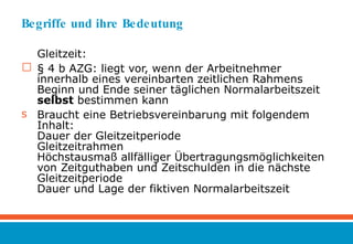 Begriffe und ihre Bedeutung Gleitzeit: § 4 b AZG: liegt vor, wenn der Arbeitnehmer innerhalb eines vereinbarten zeitlichen Rahmens Beginn und Ende seiner täglichen Normalarbeitszeit  selbst  bestimmen kann Braucht eine Betriebsvereinbarung mit folgendem Inhalt: Dauer der Gleitzeitperiode Gleitzeitrahmen Höchstausmaß allfälliger Übertragungsmöglichkeiten von Zeitguthaben und Zeitschulden in die nächste Gleitzeitperiode Dauer und Lage der fiktiven Normalarbeitszeit 