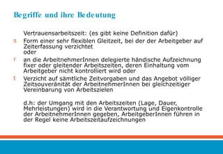 Begriffe und ihre Bedeutung Vertrauensarbeitszeit: (es gibt keine Definition dafür) Form einer sehr flexiblen Gleitzeit, bei der der Arbeitgeber auf Zeiterfassung verzichtet oder  an die ArbeitnehmerInnen delegierte händische Aufzeichnung fixer oder gleitender Arbeitszeiten, deren Einhaltung vom Arbeitgeber nicht kontrolliert wird oder Verzicht auf sämtliche Zeitvorgaben und das Angebot völliger Zeitsouveränität der ArbeitnehmerInnen bei gleichzeitiger Vereinbarung von Arbeitszielen d.h: der Umgang mit den Arbeitszeiten (Lage, Dauer, Mehrleistungen) wird in die Verantwortung und Eigenkontrolle der ArbeitnehmerInnen gegeben, ArbeitgeberInnen führen in der Regel keine Arbeitszeitaufzeichnungen 