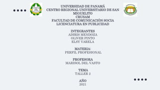 UNIVERSIDAD DE PANAMÁ
CENTRO REGIONAL UNIVERSITARIO DE SAN
MIGUELITO
CRUSAM
FACULTAD DE COMUNICACIÓN SOCIA
LICENCIATURA EN PUBLICIDAD
INTEGRANTES
ADIRIS MENDOZA
OLIVER PINTO
ELSY VARELA
MATERIA:
PERFIL PROFESIONAL
PROFESORA
MARISOL DEL VASTO
TEMA
TALLER 2
AÑO
2021
 