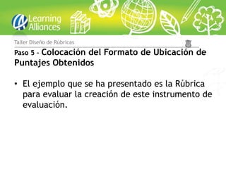 Taller Diseño de Rúbricas

      Colocación del Formato de Ubicación de
Paso 5 –
Puntajes Obtenidos

• El ejemplo que se ha presentado es la Rúbrica
  para evaluar la creación de este instrumento de
  evaluación.
 