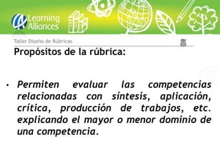 Taller Diseño de Rúbricas

    Propósitos de la rúbrica:


•    Permiten evaluar las competencias
     relacionadas con síntesis, aplicación,
     crítica, producción de trabajos, etc.
     explicando el mayor o menor dominio de
     una competencia.
 