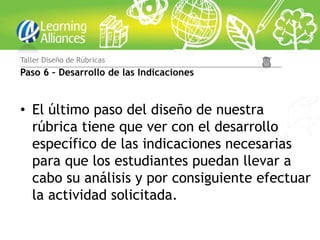 Taller Diseño de Rúbricas
Paso 6 – Desarrollo de las Indicaciones


• El último paso del diseño de nuestra
  rúbrica tiene que ver con el desarrollo
  específico de las indicaciones necesarias
  para que los estudiantes puedan llevar a
  cabo su análisis y por consiguiente efectuar
  la actividad solicitada.
 