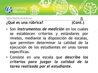 Taller Diseño de Rúbricas

¿Qué es una rúbrica?                (Cont.)
• Son instrumentos de medición en los cuales
  se establecen criterios y estándares por
  niveles, mediante la disposición de escalas,
  que permiten determinar la calidad de la
  ejecución de los estudiantes en unas tareas
  específicas.
• Consiste en una escala que describe los
  criterios para juzgar la calidad de la
  tarea realizada por el estudiante.
 