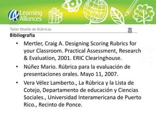 Taller Diseño de Rúbricas
Bibliografía
   • Mertler, Craig A. Designing Scoring Rubrics for
     your Classroom. Practical Assessment, Research
     & Evaluation, 2001. ERIC Clearinghouse.
   • Núñez Mario. Rúbrica para la evaluación de
     presentaciones orales. Mayo 11, 2007.
   • Vera Vélez Lamberto., La Rúbrica y la Lista de
     Cotejo, Departamento de educación y Ciencias
     Sociales., Universidad Interamericana de Puerto
     Rico., Recinto de Ponce.
 