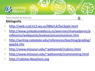 Taller Diseño de Rúbricas
    Bibliografía
•      http://web.ccsd.k12.wy.us/RBA/LA/SecSoph.html
•      http://www.juntadeandalucia.es/averroes/manuelperez/p
       rofesores/webquests/evaluacionconclusiones.htm
•      http://writing.colostate.edu/references/teaching/grading/
       pop2d.cfm
•      http://www.missouri.edu/~pattonmd//rubrics.html
•      http://www.missouri.edu/~pattonmd//commenting.html
•      http://rubistar.4teachers.org
 