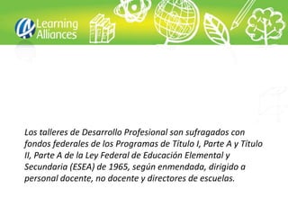 Los talleres de Desarrollo Profesional son sufragados con
fondos federales de los Programas de Título I, Parte A y Título
II, Parte A de la Ley Federal de Educación Elemental y
Secundaria (ESEA) de 1965, según enmendada, dirigido a
personal docente, no docente y directores de escuelas.
 