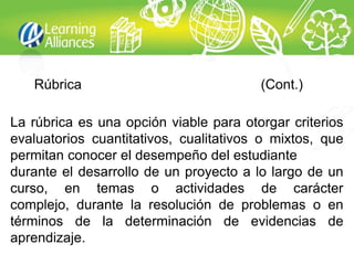 Rúbrica                              (Cont.)

La rúbrica es una opción viable para otorgar criterios
evaluatorios cuantitativos, cualitativos o mixtos, que
permitan conocer el desempeño del estudiante
durante el desarrollo de un proyecto a lo largo de un
curso, en temas o actividades de carácter
complejo, durante la resolución de problemas o en
términos de la determinación de evidencias de
aprendizaje.
 