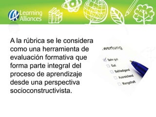 A la rúbrica se le considera
como una herramienta de
evaluación formativa que
forma parte integral del
proceso de aprendizaje
desde una perspectiva
socioconstructivista.
 